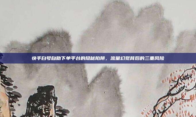 快手白号自助下单平台的隐秘陷阱,流量幻觉背后的三重风险
