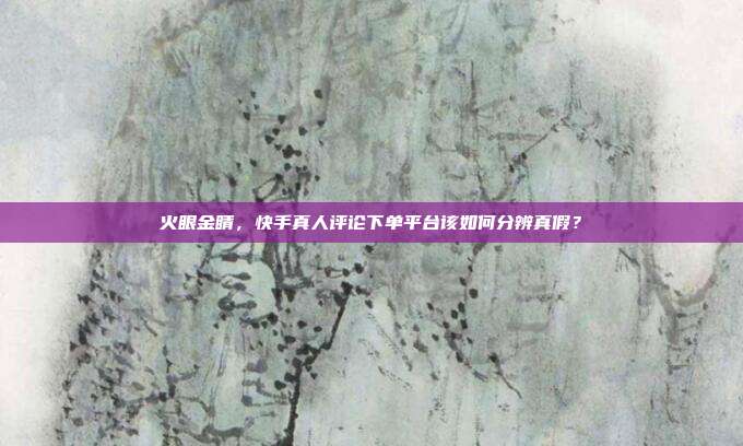 火眼金睛,快手真人评论下单平台该如何分辨真假?