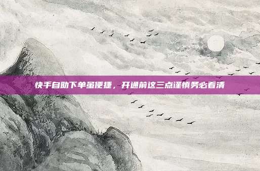 快手自助下单虽便捷,开通前这三点谨慎务必看清