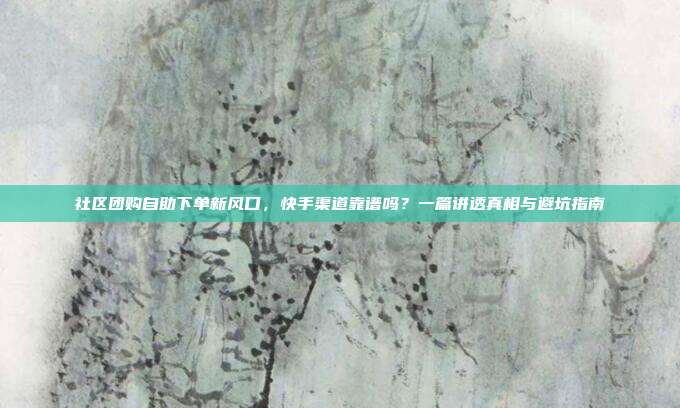 社区团购自助下单新风口，快手渠道靠谱吗？一篇讲透真相与避坑指南