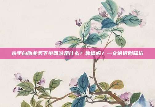 快手自助业务下单网站是什么？靠谱吗？一文讲透别踩坑