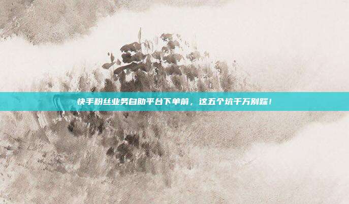 快手粉丝业务自助平台下单前,这五个坑千万别踩!
