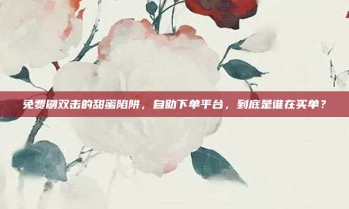 免费刷双击的甜蜜陷阱，自助下单平台，到底是谁在买单？