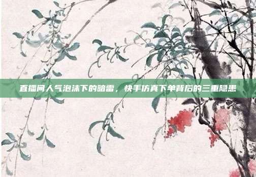 直播间人气泡沫下的暗雷，快手仿真下单背后的三重隐患