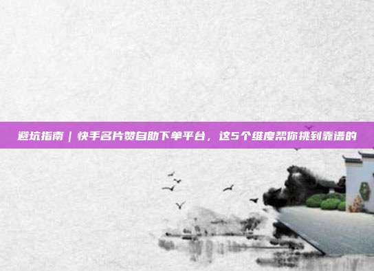避坑指南|快手名片赞自助下单平台,这5个维度帮你挑到靠谱的