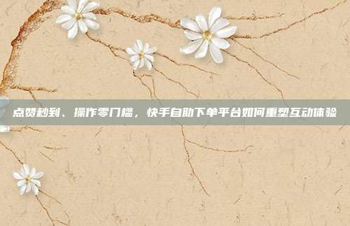 点赞秒到、操作零门槛，快手自助下单平台如何重塑互动体验