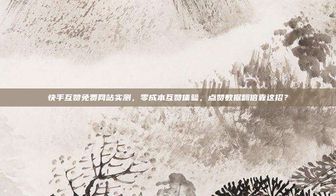 快手互赞免费网站实测，零成本互赞体验，点赞数据翻倍靠这招？