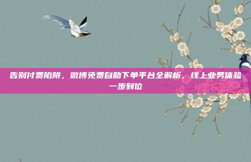 告别付费陷阱，微博免费自助下单平台全解析，线上业务体验一步到位