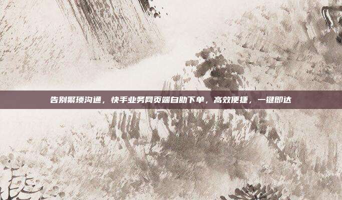 告别繁琐沟通，快手业务网页端自助下单，高效便捷，一键即达