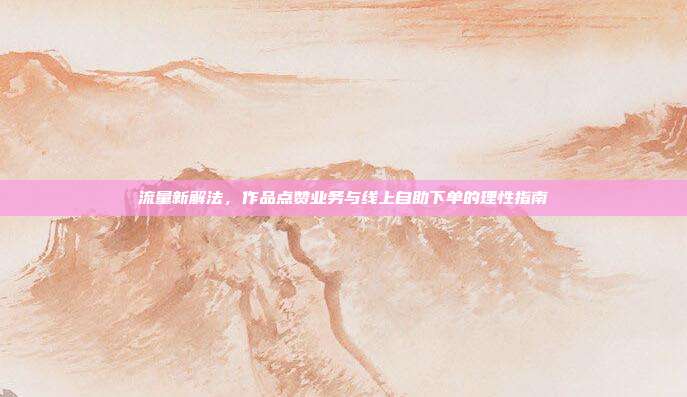 流量新解法,作品点赞业务与线上自助下单的理性指南