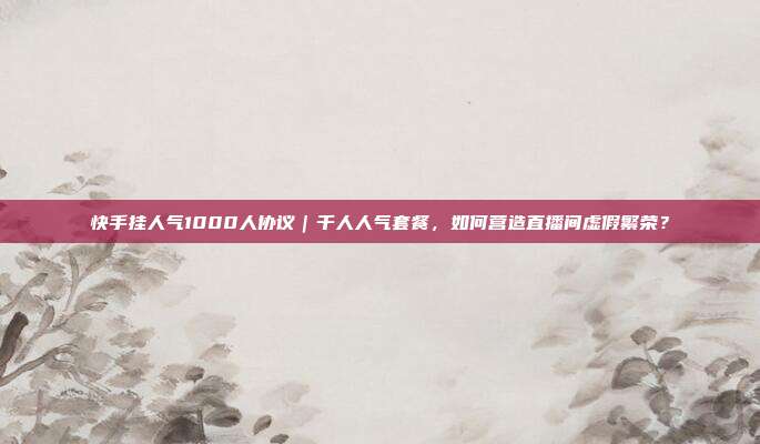 快手挂人气1000人协议|千人人气套餐,如何营造直播间虚假繁荣?