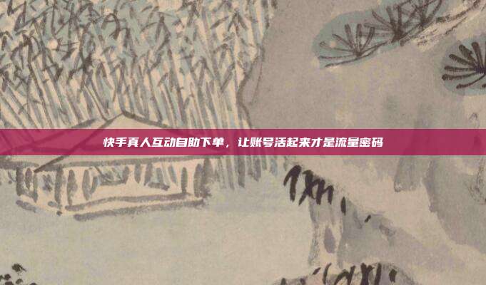 快手真人互动自助下单，让账号活起来才是流量密码