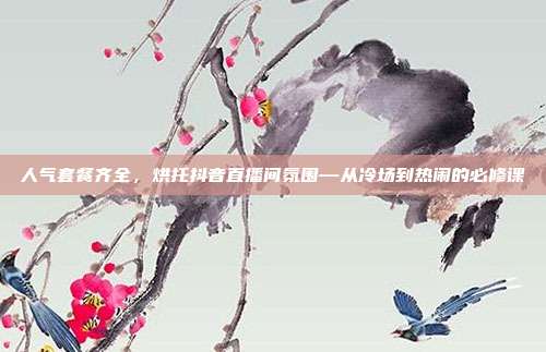 人气套餐齐全，烘托抖音直播间氛围—从冷场到热闹的必修课