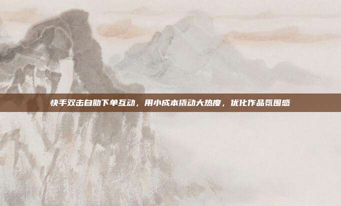 快手双击自助下单互动,用小成本撬动大热度,优化作品氛围感