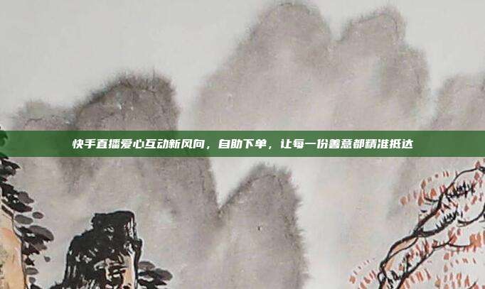 快手直播爱心互动新风向，自助下单，让每一份善意都精准抵达