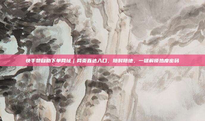 快手赞自助下单网址|网页直达入口,随时随地,一键解锁热度密码