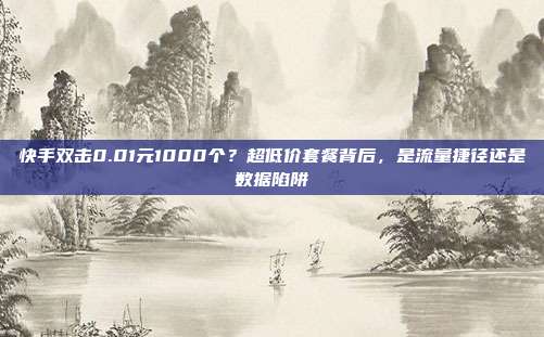 快手双击0.01元1000个？超低价套餐背后，是流量捷径还是数据陷阱