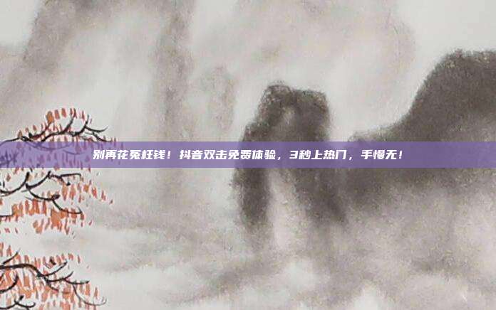 别再花冤枉钱!抖音双击免费体验,3秒上热门,手慢无!