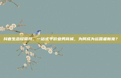 抖音生态轻骑兵,一站式平价业务商城,为何成为运营者新宠?