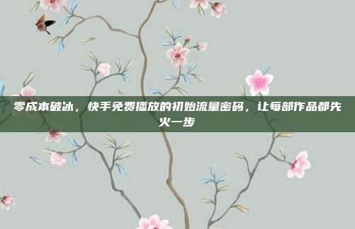 零成本破冰，快手免费播放的初始流量密码，让每部作品都先火一步