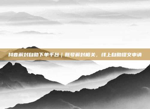 抖音解封自助下单平台|账号解封相关,线上自助提交申请