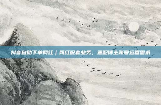 抖音自助下单网红｜网红配套业务，适配博主账号运营需求