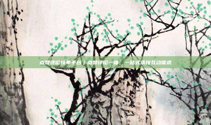 点赞评论接单平台｜点赞评论一体，一站式承接互动需求
