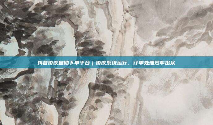 抖音协议自助下单平台｜协议系统运行，订单处理效率出众