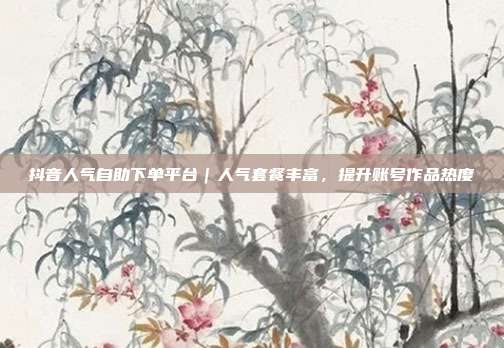 抖音人气自助下单平台|人气套餐丰富,提升账号作品热度