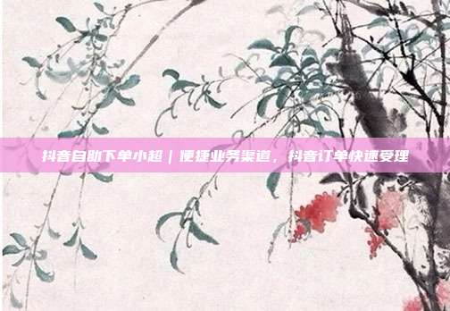 抖音自助下单小超|便捷业务渠道,抖音订单快速受理