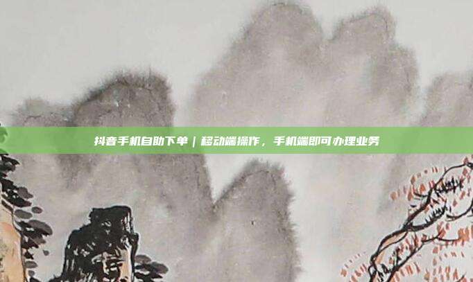抖音手机自助下单|移动端操作,手机端即可办理业务