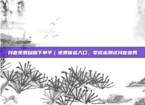 抖音免费自助下单平|免费体验入口,零成本测试抖音业务