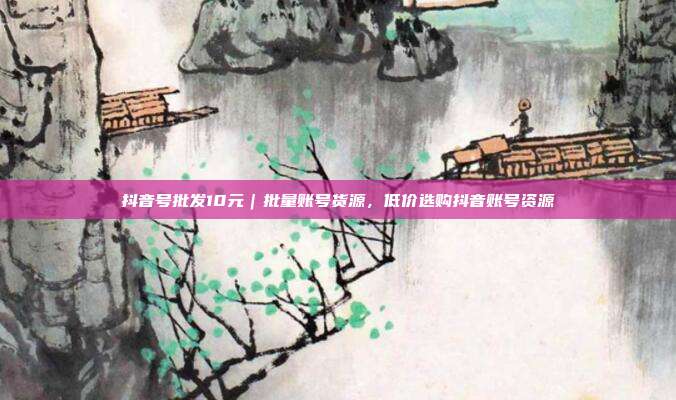 抖音号批发10元|批量账号货源,低价选购抖音账号资源