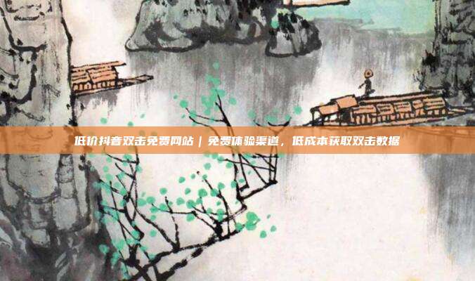 低价抖音双击免费网站|免费体验渠道,低成本获取双击数据