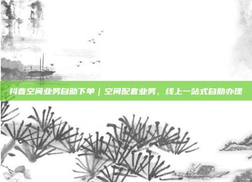 抖音空间业务自助下单｜空间配套业务，线上一站式自助办理