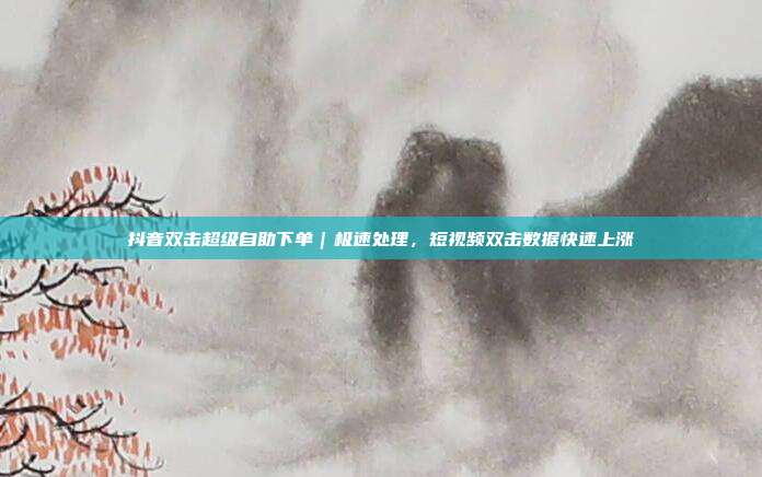 抖音双击超级自助下单|极速处理,短视频双击数据快速上涨