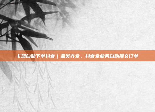 卡盟自助下单抖音|品类齐全,抖音全业务自助提交订单