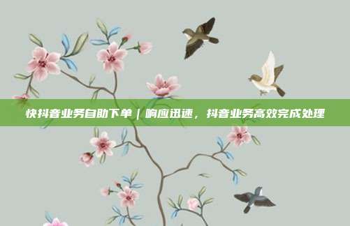 快抖音业务自助下单|响应迅速,抖音业务高效完成处理