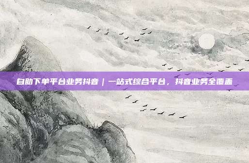 自助下单平台业务抖音|一站式综合平台,抖音业务全覆盖