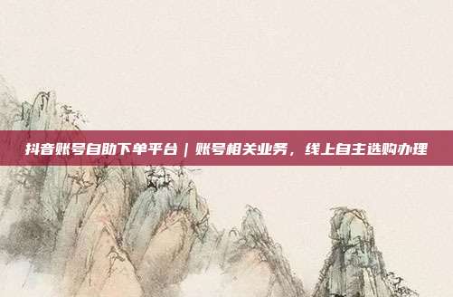 抖音账号自助下单平台｜账号相关业务，线上自主选购办理