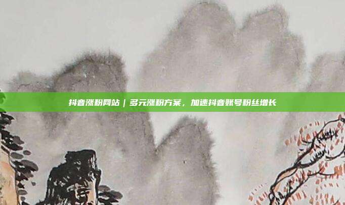 抖音涨粉网站|多元涨粉方案,加速抖音账号粉丝增长