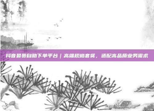 抖音最贵自助下单平台|高端规格套餐,适配高品质业务需求