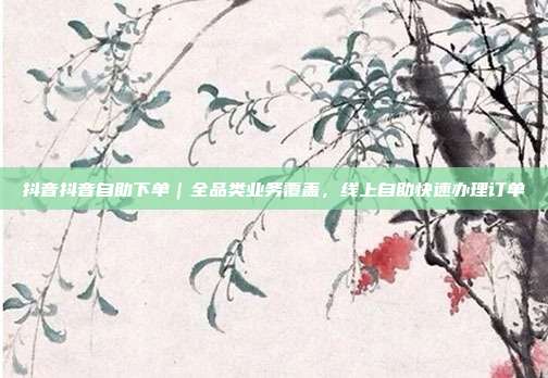 抖音抖音自助下单|全品类业务覆盖,线上自助快速办理订单