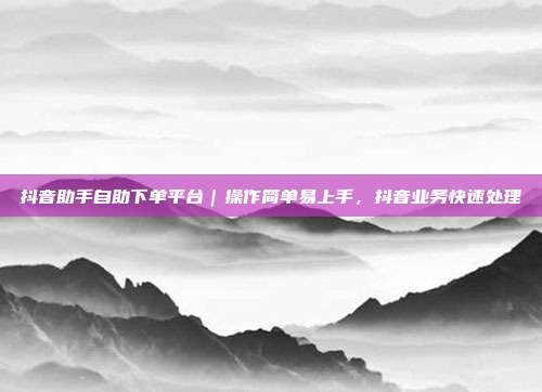 抖音助手自助下单平台|操作简单易上手,抖音业务快速处理