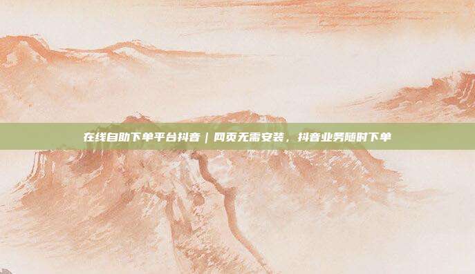 在线自助下单平台抖音|网页无需安装,抖音业务随时下单