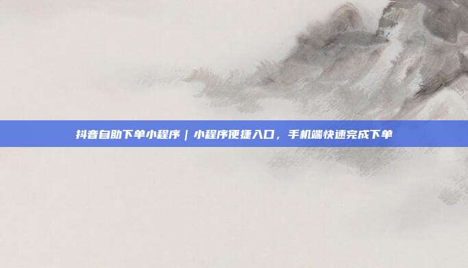 抖音自助下单小程序|小程序便捷入口,手机端快速完成下单