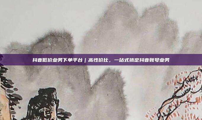 抖音低价业务下单平台|高性价比,一站式搞定抖音账号业务