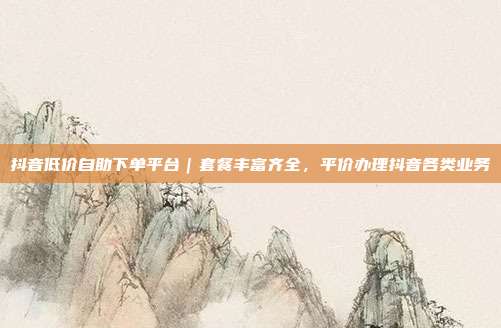 抖音低价自助下单平台｜套餐丰富齐全，平价办理抖音各类业务