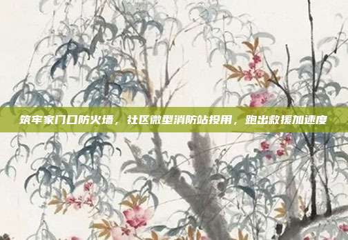 筑牢家门口防火墙，社区微型消防站投用，跑出救援加速度