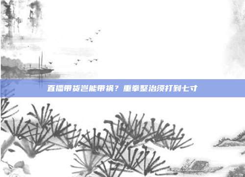 直播带货岂能带祸？重拳整治须打到七寸
